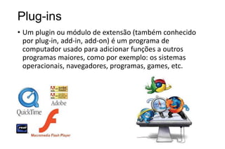 Plug-ins
• Um plugin ou módulo de extensão (também conhecido
por plug-in, add-in, add-on) é um programa de
computador usado para adicionar funções a outros
programas maiores, como por exemplo: os sistemas
operacionais, navegadores, programas, games, etc.

 