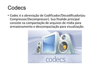 Codecs
• Codec é a abreviação de Codificador/Decodificador(ou
Compressor/Decompressor). Sua finalide principal
consiste na compactação de arquivos de midia para
armazenamento e descompactação para visualização.

 