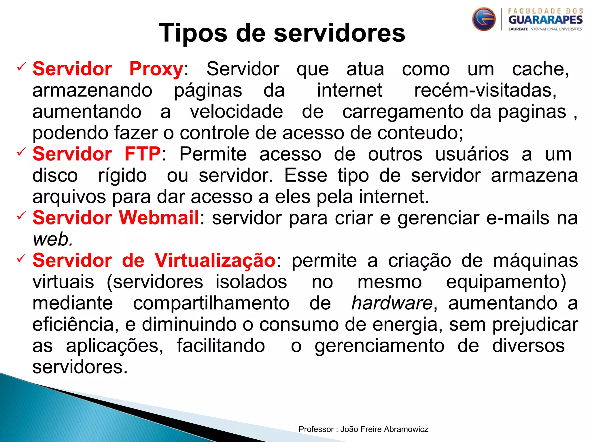 Professor : João Freire Abramowicz
 Servidor Proxy: Servidor que atua como um cache,
armazenando páginas da internet recém-visitadas,
aumentando a velocidade de carregamento da paginas ,
podendo fazer o controle de acesso de conteudo;
 Servidor FTP: Permite acesso de outros usuários a um
disco rígido ou servidor. Esse tipo de servidor armazena
arquivos para dar acesso a eles pela internet.
 Servidor Webmail: servidor para criar e gerenciar e-mails na
web.
 Servidor de Virtualização: permite a criação de máquinas
virtuais (servidores isolados no mesmo equipamento)
mediante compartilhamento de hardware, aumentando a
eficiência, e diminuindo o consumo de energia, sem prejudicar
as aplicações, facilitando o gerenciamento de diversos
servidores.
Tipos de servidores
 