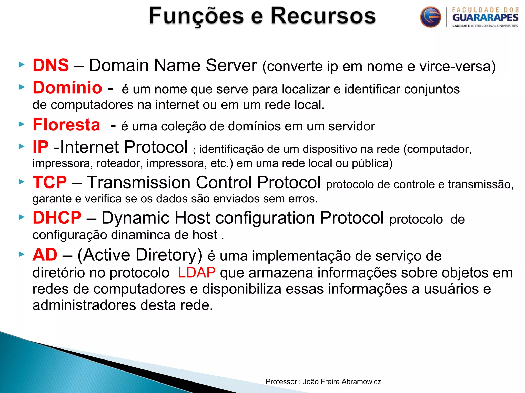 Professor : João Freire Abramowicz
 DNS – Domain Name Server (converte ip em nome e virce-versa)
 Domínio - é um nome que serve para localizar e identificar conjuntos
de computadores na internet ou em um rede local.
 Floresta - é uma coleção de domínios em um servidor
 IP -Internet Protocol ( identificação de um dispositivo na rede (computador,
impressora, roteador, impressora, etc.) em uma rede local ou pública)
 TCP – Transmission Control Protocol protocolo de controle e transmissão,
garante e verifica se os dados são enviados sem erros.
 DHCP – Dynamic Host configuration Protocol protocolo de
configuração dinaminca de host .
 AD – (Active Diretory) é uma implementação de serviço de
diretório no protocolo LDAP que armazena informações sobre objetos em
redes de computadores e disponibiliza essas informações a usuários e
administradores desta rede.
 