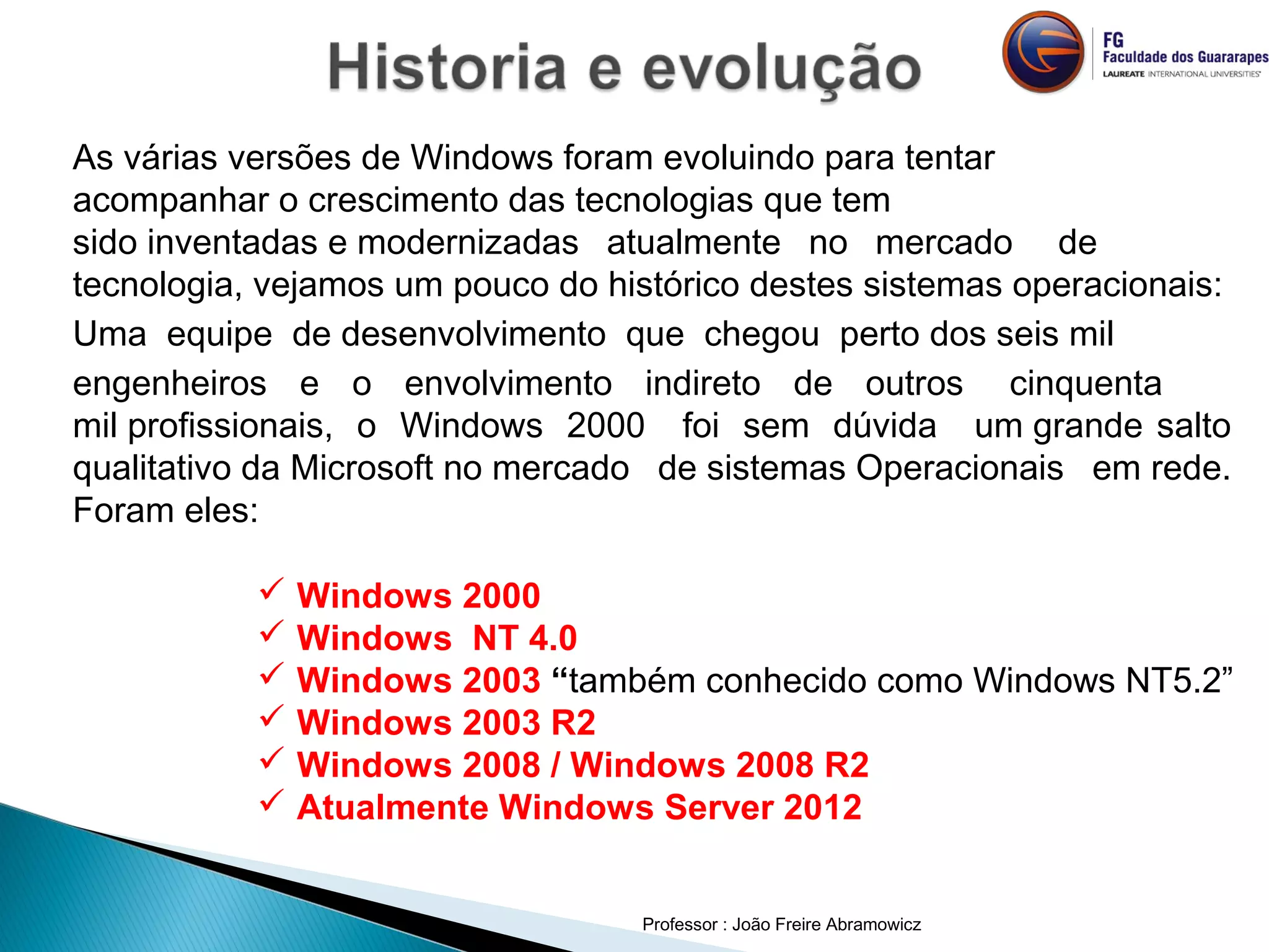As várias versões de Windows foram evoluindo para tentar
acompanhar o crescimento das tecnologias que tem
sido inventadas e modernizadas  atualmente  no  mercado  de 
tecnologia, vejamos um pouco do histórico destes sistemas operacionais:
Uma  equipe  de desenvolvimento  que  chegou  perto dos seis mil 
engenheiros  e  o  envolvimento  indireto  de  outros cinquenta
mil profissionais,  o  Windows  2000  foi  sem  dúvida  um grande salto
qualitativo da Microsoft no mercado de sistemas Operacionais em rede.
Foram eles:
Professor : João Freire Abramowicz
 Windows 2000
 Windows NT 4.0
 Windows 2003 “também conhecido como Windows NT5.2”
 Windows 2003 R2
 Windows 2008 / Windows 2008 R2
 Atualmente Windows Server 2012
 