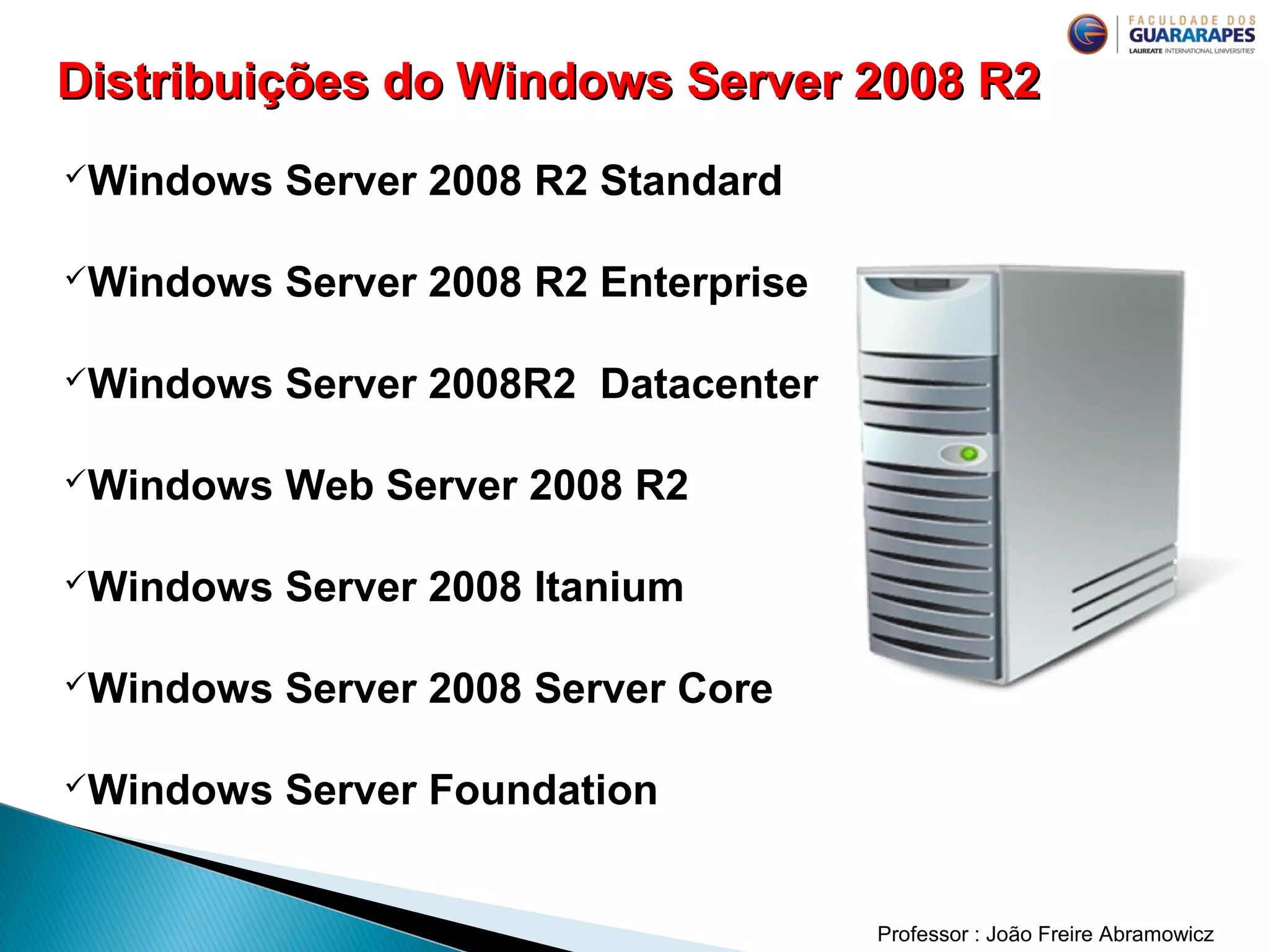 Professor : João Freire Abramowicz
Windows Server 2008 R2 Standard
Windows Server 2008 R2 Enterprise
Windows Server 2008R2 Datacenter
Windows Web Server 2008 R2
Windows Server 2008 Itanium
Windows Server 2008 Server Core
Windows Server Foundation
Distribuições do Windows Server 2008 R2Distribuições do Windows Server 2008 R2
 