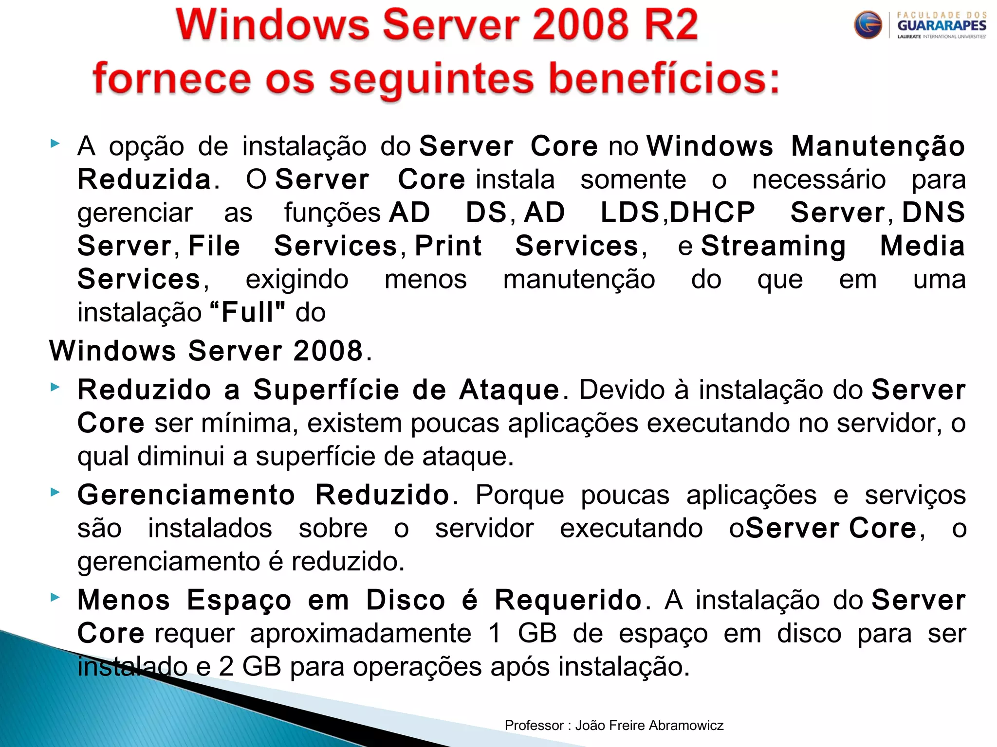  A opção de instalação do Server Core no Windows Manutenção
Reduzida. O Server Core instala somente o necessário para
gerenciar as funções AD DS, AD LDS,DHCP Server, DNS
Server, File Services, Print Services, e Streaming Media
Services, exigindo menos manutenção do que em uma
instalação “Full" do 
Windows Server 2008.
 Reduzido a Superfície de Ataque. Devido à instalação do Server
Core ser mínima, existem poucas aplicações executando no servidor, o
qual diminui a superfície de ataque.
 Gerenciamento Reduzido. Porque poucas aplicações e serviços
são instalados sobre o servidor executando oServer Core, o
gerenciamento é reduzido.
 Menos Espaço em Disco é Requerido. A instalação do Server
Core requer aproximadamente 1 GB de espaço em disco para ser
instalado e 2 GB para operações após instalação.
Professor : João Freire Abramowicz
 