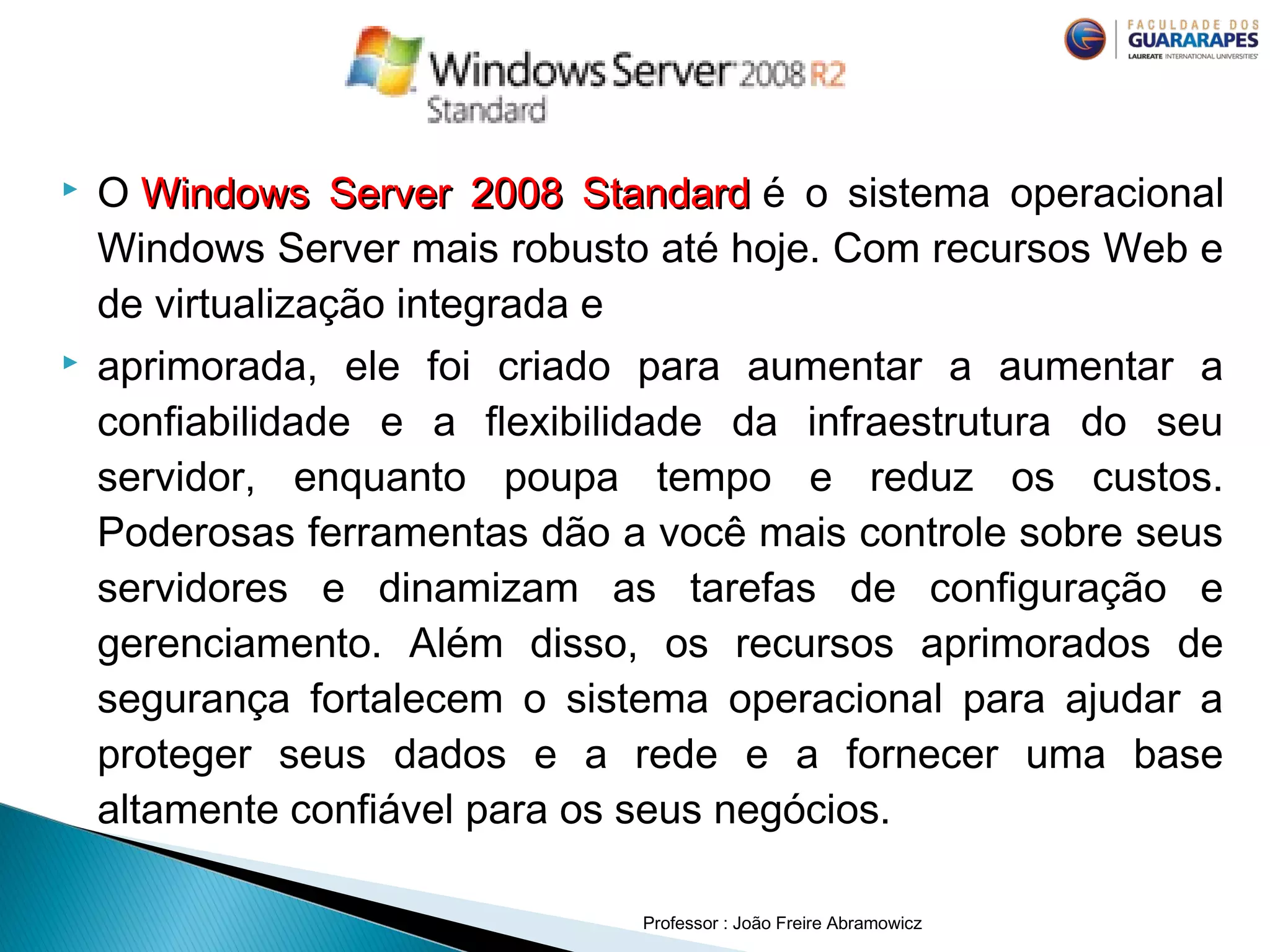  O Windows Server 2008 StandardWindows Server 2008 Standard  é o sistema operacional
Windows Server mais robusto até hoje. Com recursos Web e
de virtualização integrada e
 aprimorada, ele foi criado para aumentar a aumentar a
confiabilidade e a flexibilidade da infraestrutura do seu
servidor, enquanto poupa tempo e reduz os custos.
Poderosas ferramentas dão a você mais controle sobre seus
servidores e dinamizam as tarefas de configuração e
gerenciamento. Além disso, os recursos aprimorados de
segurança fortalecem o sistema operacional para ajudar a
proteger seus dados e a rede e a fornecer uma base
altamente confiável para os seus negócios.
Professor : João Freire Abramowicz
 