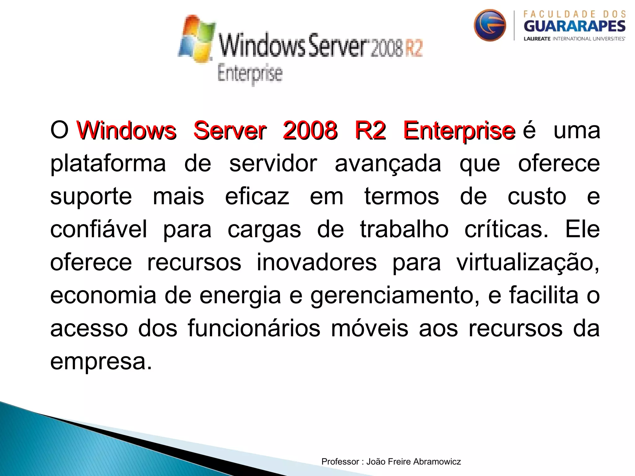 O Windows Server 2008 R2 EnterpriseWindows Server 2008 R2 Enterprise é uma
plataforma de servidor avançada que oferece
suporte mais eficaz em termos de custo e
confiável para cargas de trabalho críticas. Ele
oferece recursos inovadores para virtualização,
economia de energia e gerenciamento, e facilita o
acesso dos funcionários móveis aos recursos da
empresa.
Professor : João Freire Abramowicz
 