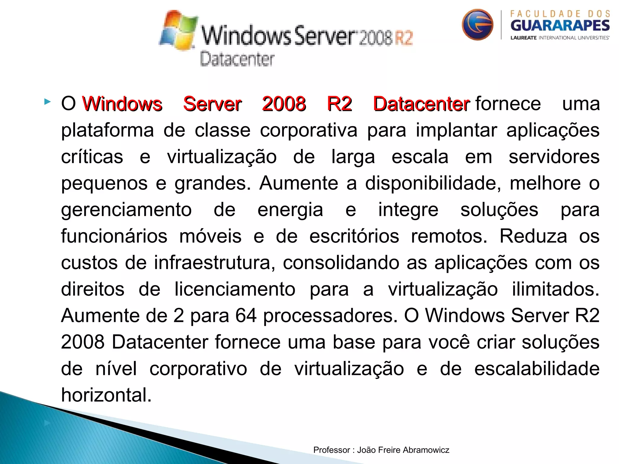 O Windows Server 2008 R2 DatacenterWindows Server 2008 R2 Datacenter fornece uma
plataforma de classe corporativa para implantar aplicações
críticas e virtualização de larga escala em servidores
pequenos e grandes. Aumente a disponibilidade, melhore o
gerenciamento de energia e integre soluções para
funcionários móveis e de escritórios remotos. Reduza os
custos de infraestrutura, consolidando as aplicações com os
direitos de licenciamento para a virtualização ilimitados.
Aumente de 2 para 64 processadores. O Windows Server R2
2008 Datacenter fornece uma base para você criar soluções
de nível corporativo de virtualização e de escalabilidade
horizontal.
  
Professor : João Freire Abramowicz
 