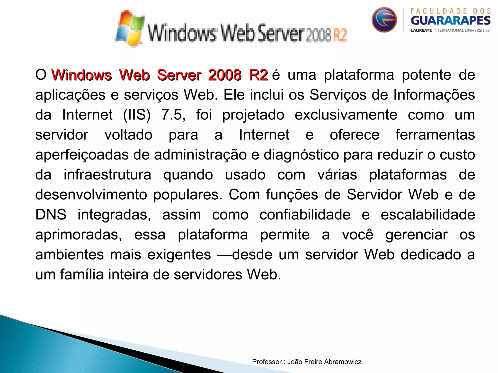 O Windows Web Server 2008 R2Windows Web Server 2008 R2 é uma plataforma potente de
aplicações e serviços Web. Ele inclui os Serviços de Informações
da Internet (IIS) 7.5, foi projetado exclusivamente como um
servidor voltado para a Internet e oferece ferramentas
aperfeiçoadas de administração e diagnóstico para reduzir o custo
da infraestrutura quando usado com várias plataformas de
desenvolvimento populares. Com funções de Servidor Web e de
DNS integradas, assim como confiabilidade e escalabilidade
aprimoradas, essa plataforma permite a você gerenciar os
ambientes mais exigentes —desde um servidor Web dedicado a
um família inteira de servidores Web.
Professor : João Freire Abramowicz
 