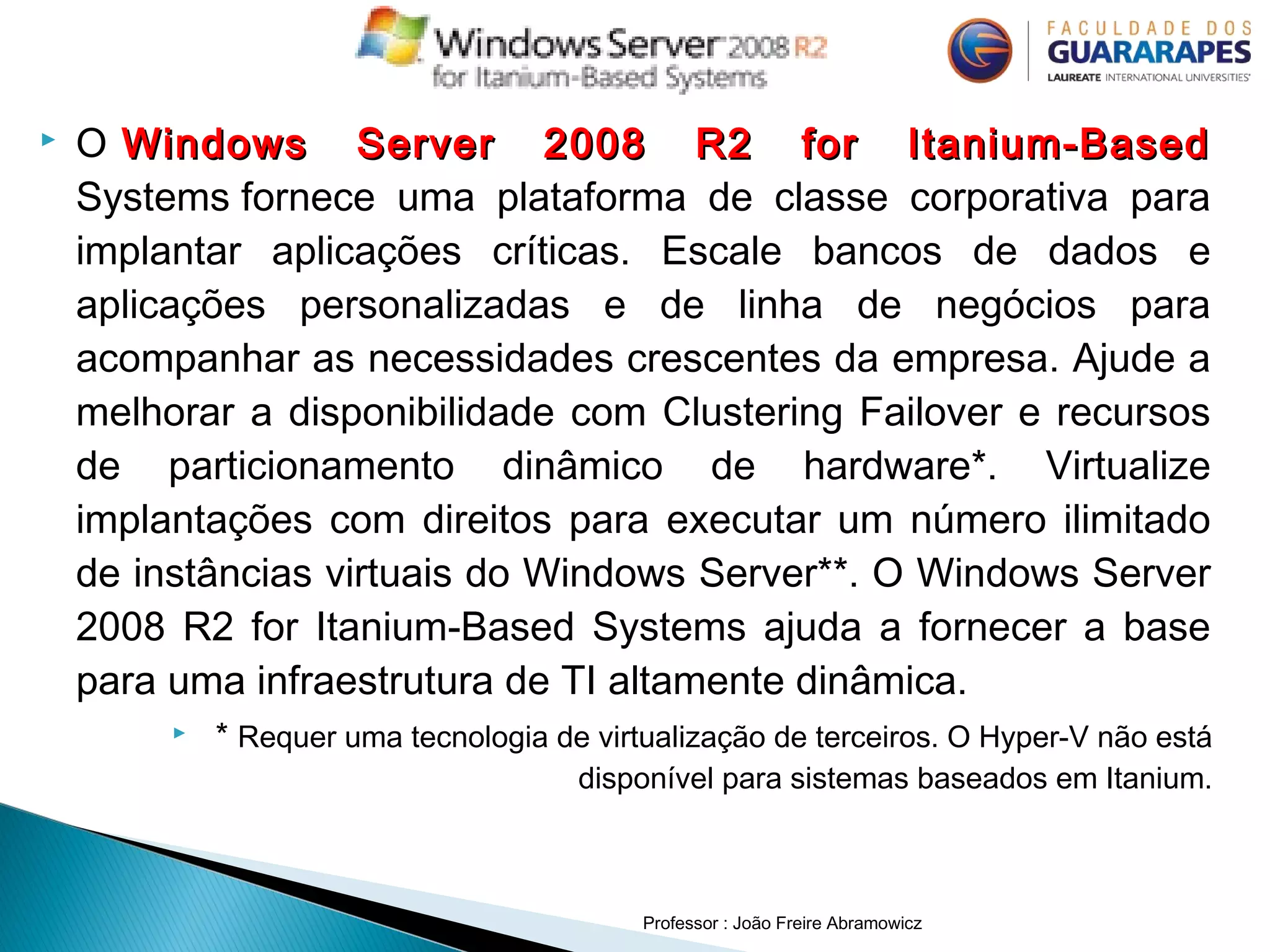  O Windows Server 2008 R2 for Itanium-Based Windows Server 2008 R2 for Itanium-Based
Systems fornece uma plataforma de classe corporativa para
implantar aplicações críticas. Escale bancos de dados e
aplicações personalizadas e de linha de negócios para
acompanhar as necessidades crescentes da empresa. Ajude a
melhorar a disponibilidade com Clustering Failover e recursos
de particionamento dinâmico de hardware*. Virtualize
implantações com direitos para executar um número ilimitado
de instâncias virtuais do Windows Server**. O Windows Server
2008 R2 for Itanium-Based Systems ajuda a fornecer a base
para uma infraestrutura de TI altamente dinâmica.
 * Requer uma tecnologia de virtualização de terceiros. O Hyper-V não está
disponível para sistemas baseados em Itanium.
Professor : João Freire Abramowicz
 