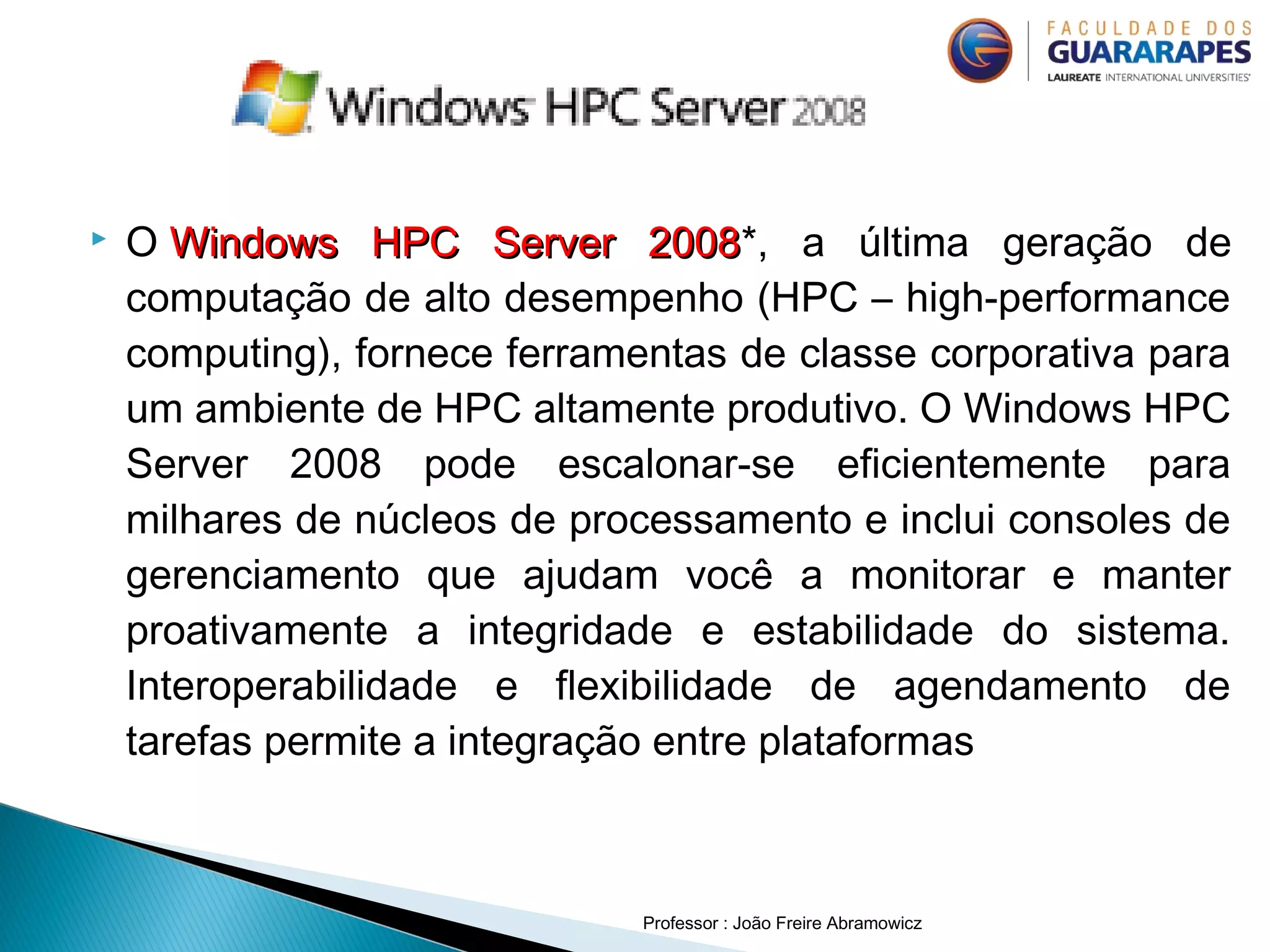  O Windows HPC Server 2008Windows HPC Server 2008*, a última geração de
computação de alto desempenho (HPC – high-performance
computing), fornece ferramentas de classe corporativa para
um ambiente de HPC altamente produtivo. O Windows HPC
Server 2008 pode escalonar-se eficientemente para
milhares de núcleos de processamento e inclui consoles de
gerenciamento que ajudam você a monitorar e manter
proativamente a integridade e estabilidade do sistema.
Interoperabilidade e flexibilidade de agendamento de
tarefas permite a integração entre plataformas
Professor : João Freire Abramowicz
 