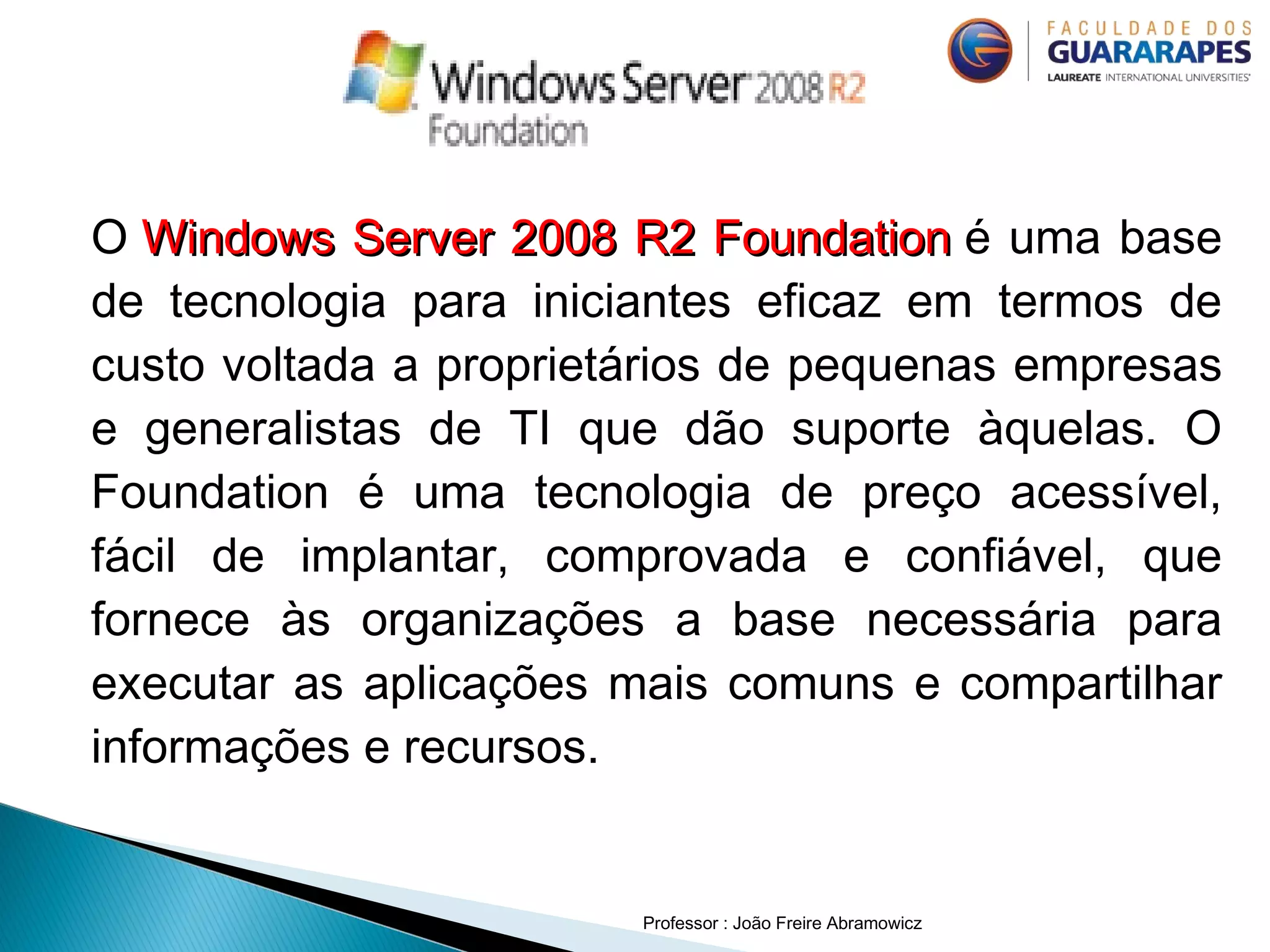 O Windows Server 2008 R2 FoundationWindows Server 2008 R2 Foundation é uma base
de tecnologia para iniciantes eficaz em termos de
custo voltada a proprietários de pequenas empresas
e generalistas de TI que dão suporte àquelas. O
Foundation é uma tecnologia de preço acessível,
fácil de implantar, comprovada e confiável, que
fornece às organizações a base necessária para
executar as aplicações mais comuns e compartilhar
informações e recursos.
Professor : João Freire Abramowicz
 
