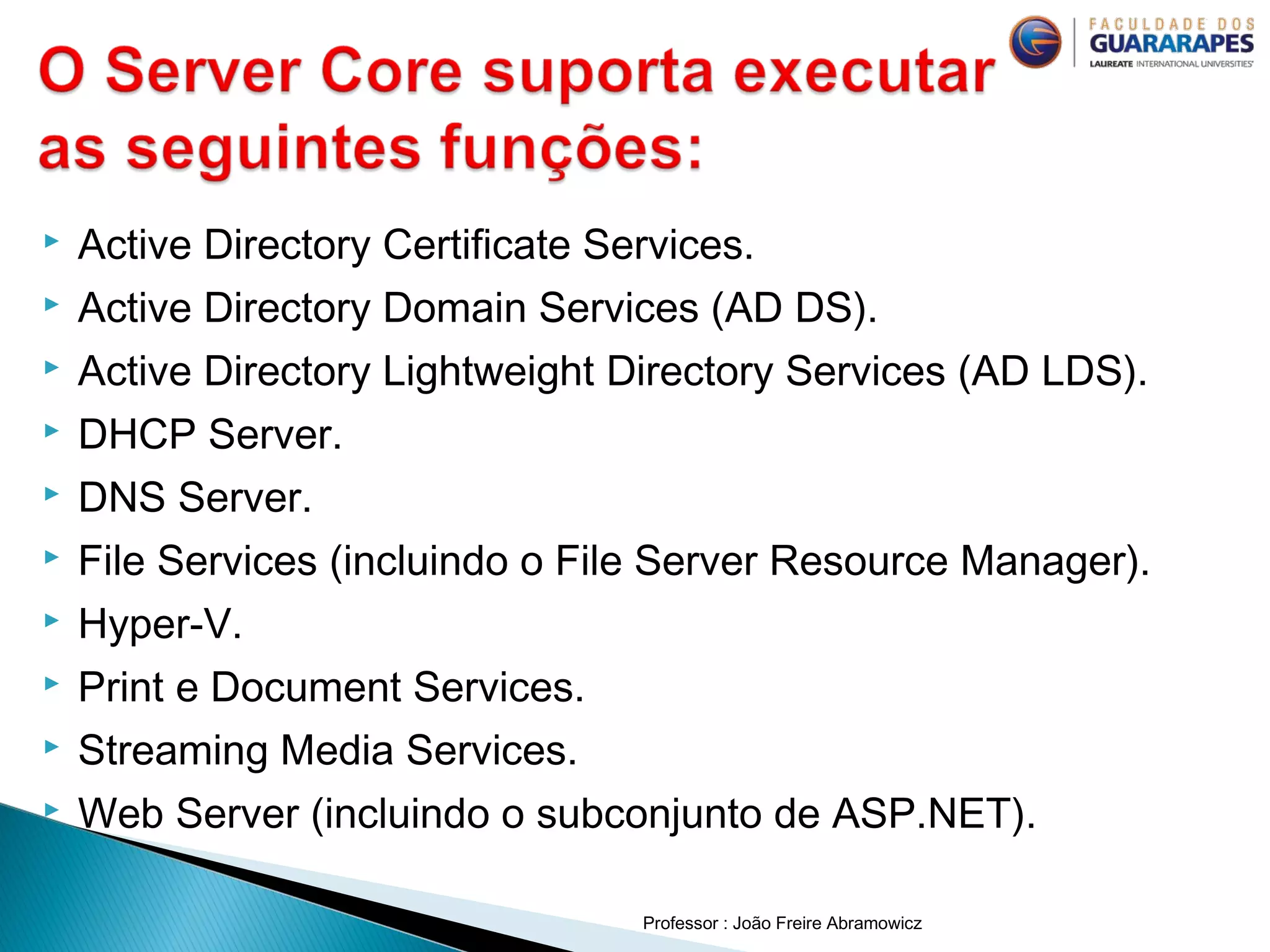  Active Directory Certificate Services.
 Active Directory Domain Services (AD DS).
 Active Directory Lightweight Directory Services (AD LDS).
 DHCP Server.
 DNS Server.
 File Services (incluindo o File Server Resource Manager).
 Hyper-V.
 Print e Document Services.
 Streaming Media Services.
 Web Server (incluindo o subconjunto de ASP.NET).
Professor : João Freire Abramowicz
 