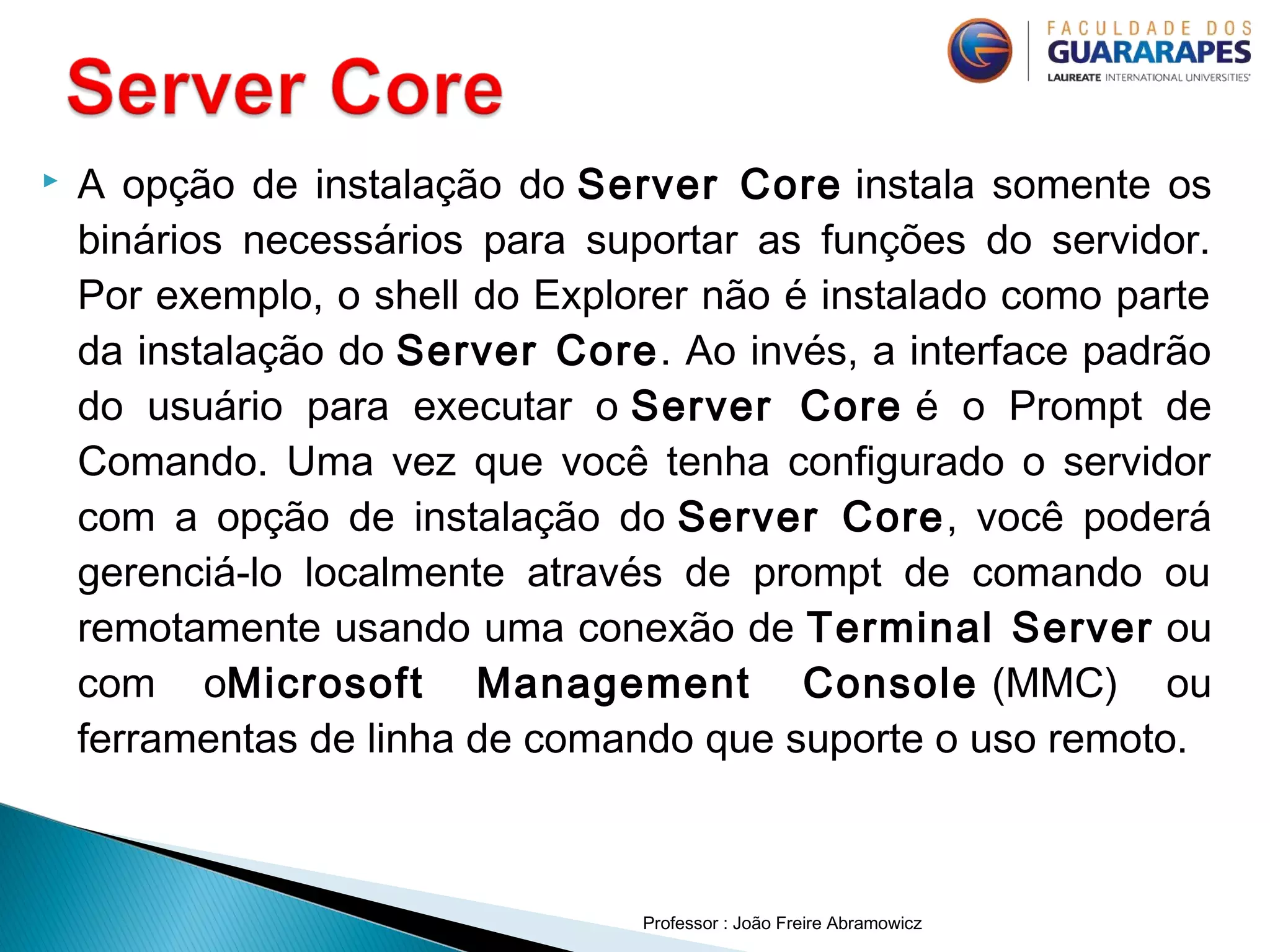  A opção de instalação do Server Core instala somente os
binários necessários para suportar as funções do servidor.
Por exemplo, o shell do Explorer não é instalado como parte
da instalação do Server Core. Ao invés, a interface padrão
do usuário para executar o Server Core é o Prompt de
Comando. Uma vez que você tenha configurado o servidor
com a opção de instalação do Server Core, você poderá
gerenciá-lo localmente através de prompt de comando ou
remotamente usando uma conexão de Terminal Server ou
com oMicrosoft Management Console (MMC) ou
ferramentas de linha de comando que suporte o uso remoto.
Professor : João Freire Abramowicz
 