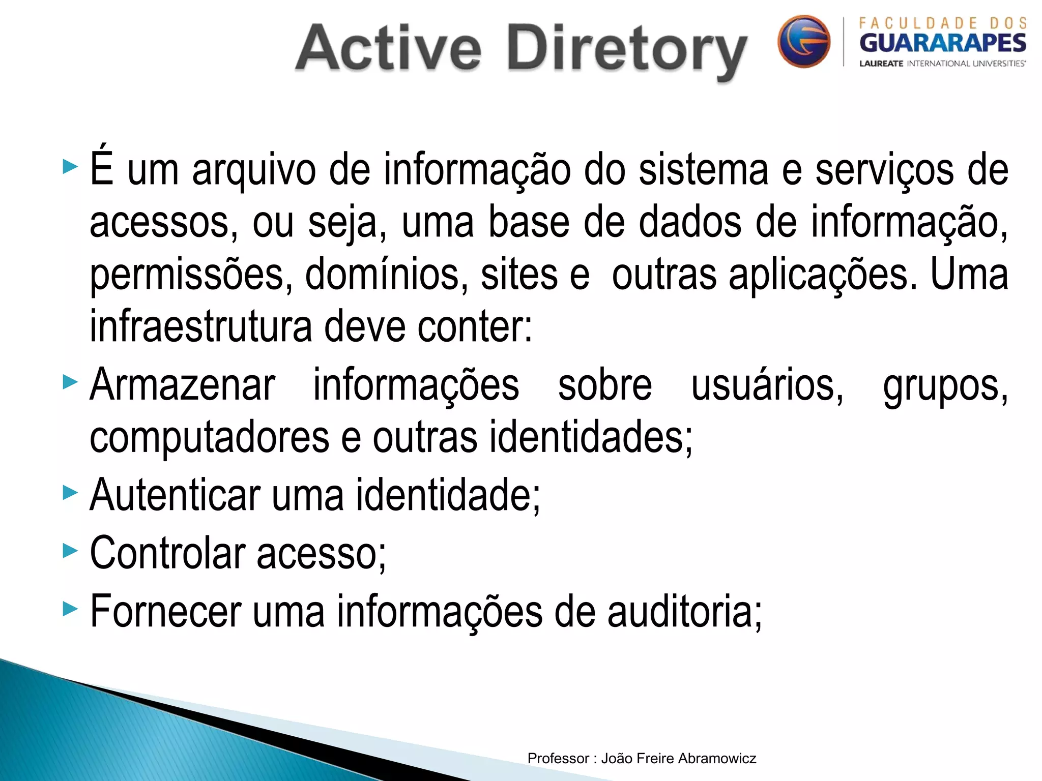 Professor : João Freire Abramowicz
 É um arquivo de informação do sistema e serviços de
acessos, ou seja, uma base de dados de informação,
permissões, domínios, sites e outras aplicações. Uma
infraestrutura deve conter:
 Armazenar informações sobre usuários, grupos,
computadores e outras identidades;
 Autenticar uma identidade;
 Controlar acesso;
 Fornecer uma informações de auditoria;
 