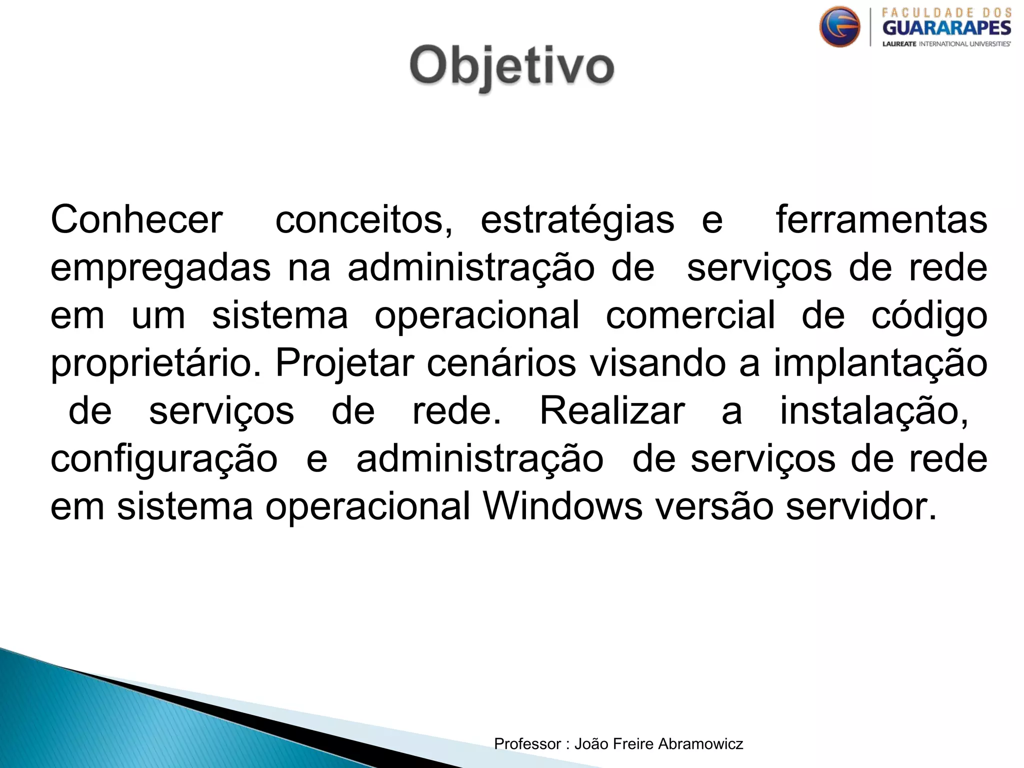 Professor : João Freire Abramowicz
Conhecer conceitos, estratégias e ferramentas
empregadas na administração de serviços de rede
em um sistema operacional comercial de código
proprietário. Projetar cenários visando a implantação
de serviços de rede. Realizar a instalação,
configuração e administração de serviços de rede
em sistema operacional Windows versão servidor.
 