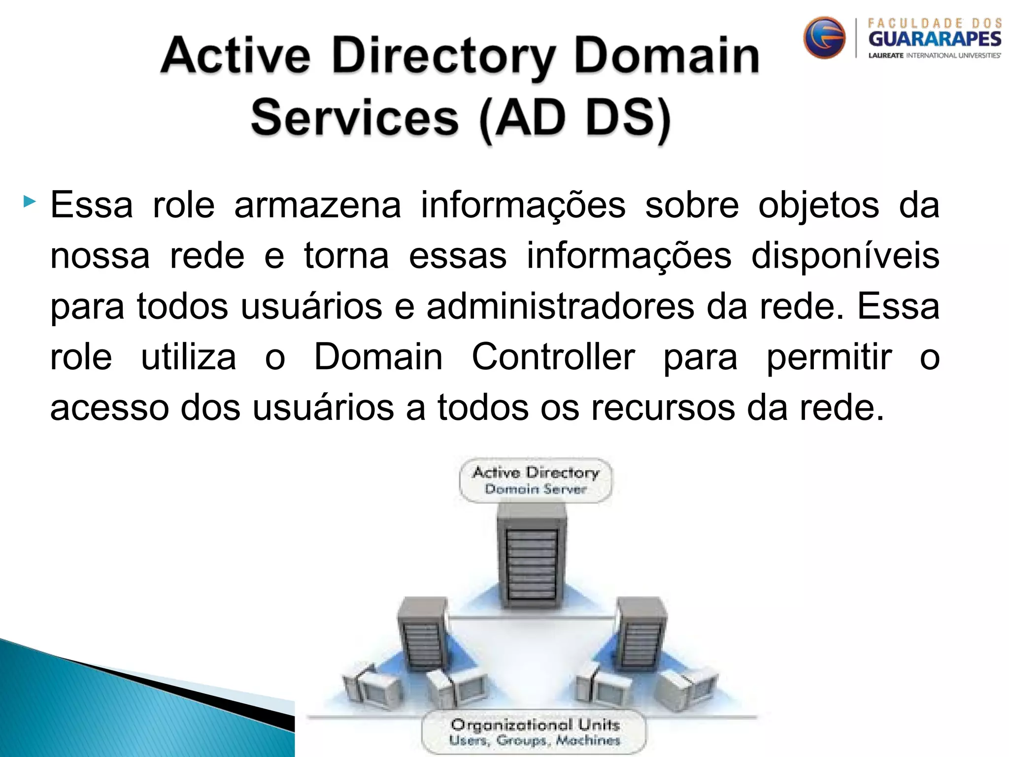  Essa role armazena informações sobre objetos da
nossa rede e torna essas informações disponíveis
para todos usuários e administradores da rede. Essa
role utiliza o Domain Controller para permitir o
acesso dos usuários a todos os recursos da rede.
 