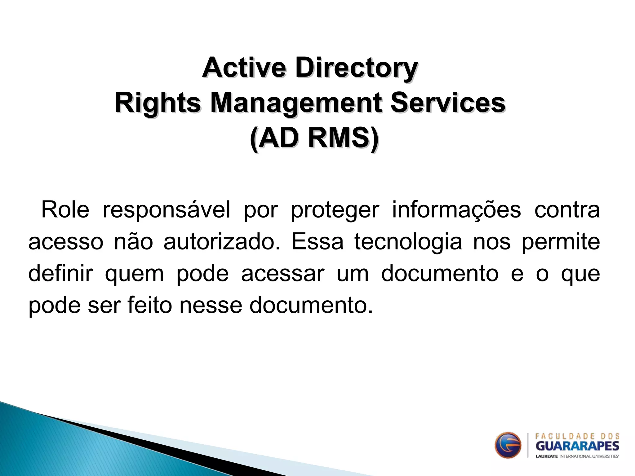 Active DirectoryActive Directory
Rights Management ServicesRights Management Services
(AD RMS)(AD RMS)
Role responsável por proteger informações contra
acesso não autorizado. Essa tecnologia nos permite
definir quem pode acessar um documento e o que
pode ser feito nesse documento.
 