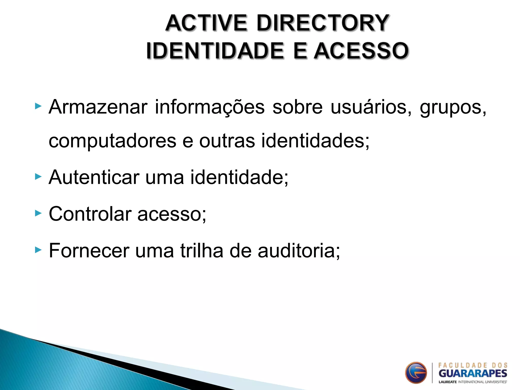  Armazenar informações sobre usuários, grupos,
computadores e outras identidades;
 Autenticar uma identidade;
 Controlar acesso;
 Fornecer uma trilha de auditoria;
 