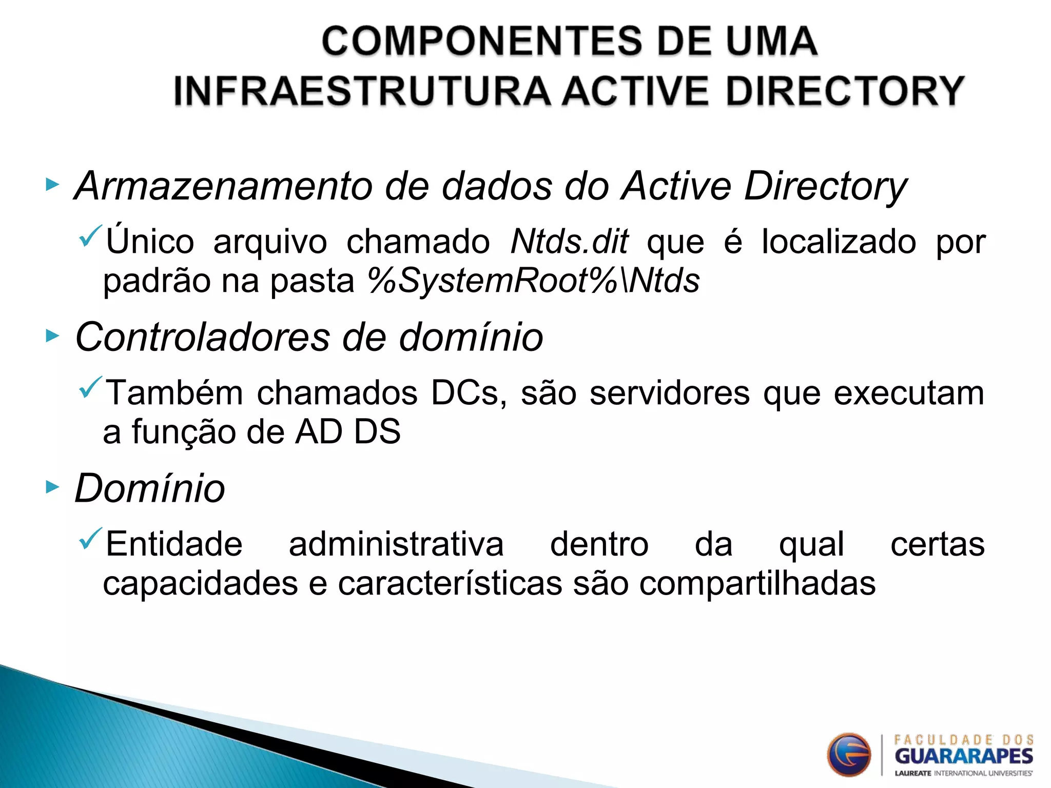  Armazenamento de dados do Active Directory
Único arquivo chamado Ntds.dit que é localizado por
padrão na pasta %SystemRoot%Ntds
 Controladores de domínio
Também chamados DCs, são servidores que executam
a função de AD DS
 Domínio
Entidade administrativa dentro da qual certas
capacidades e características são compartilhadas
 
