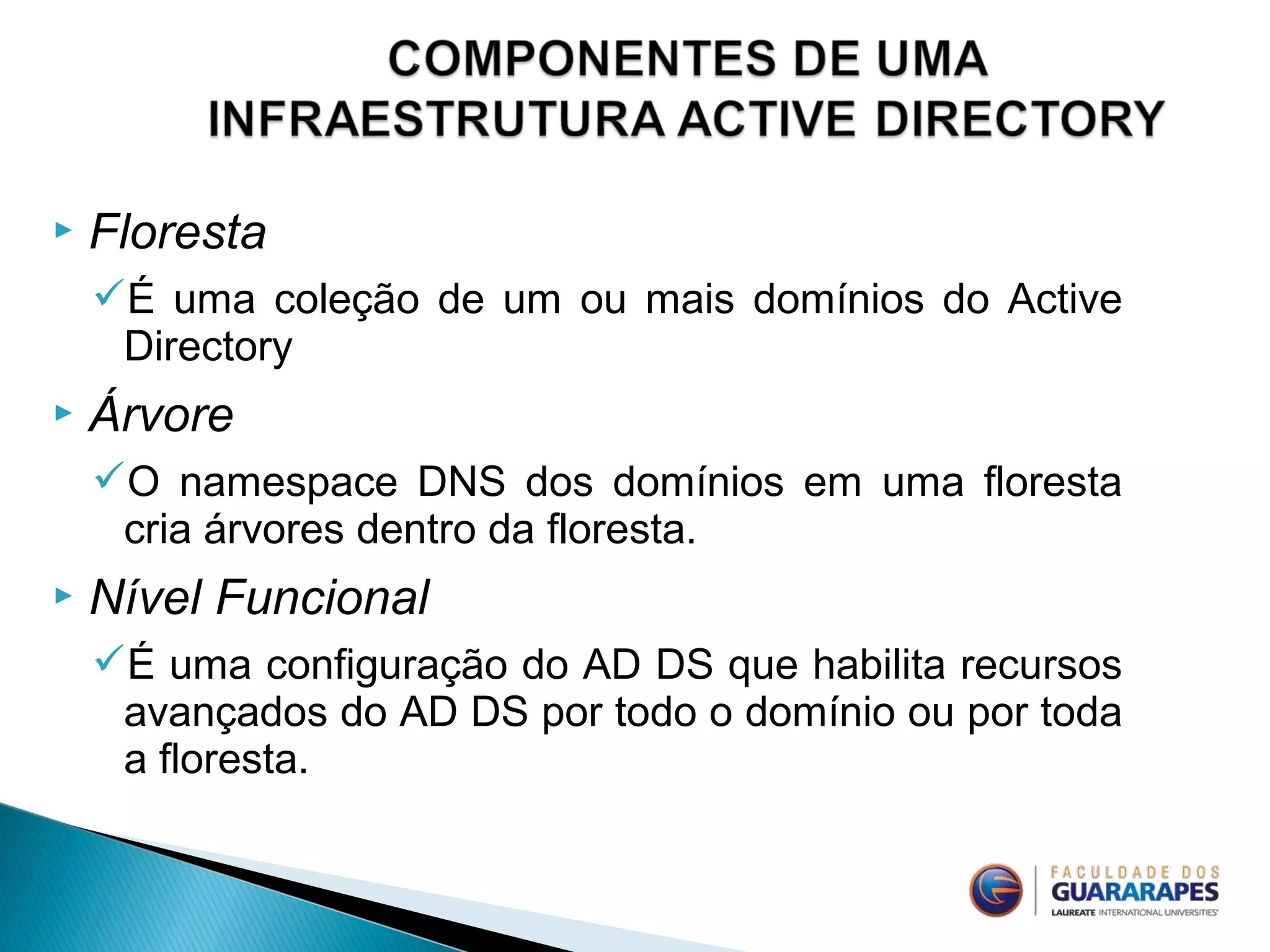  Floresta
É uma coleção de um ou mais domínios do Active
Directory
 Árvore
O namespace DNS dos domínios em uma floresta
cria árvores dentro da floresta.
 Nível Funcional
É uma configuração do AD DS que habilita recursos
avançados do AD DS por todo o domínio ou por toda
a floresta.
 