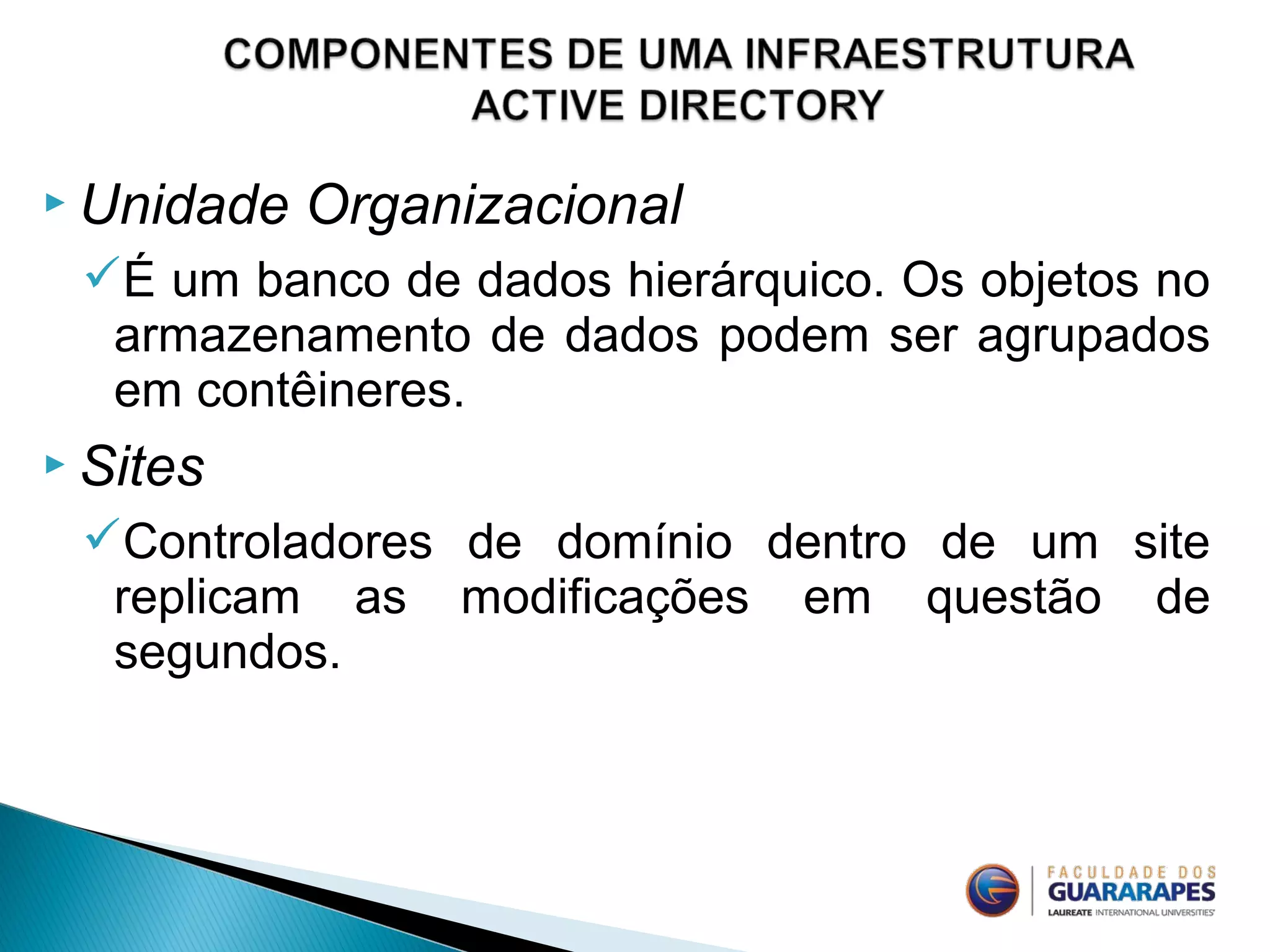  Unidade Organizacional
É um banco de dados hierárquico. Os objetos no
armazenamento de dados podem ser agrupados
em contêineres.
 Sites
Controladores de domínio dentro de um site
replicam as modificações em questão de
segundos.
 