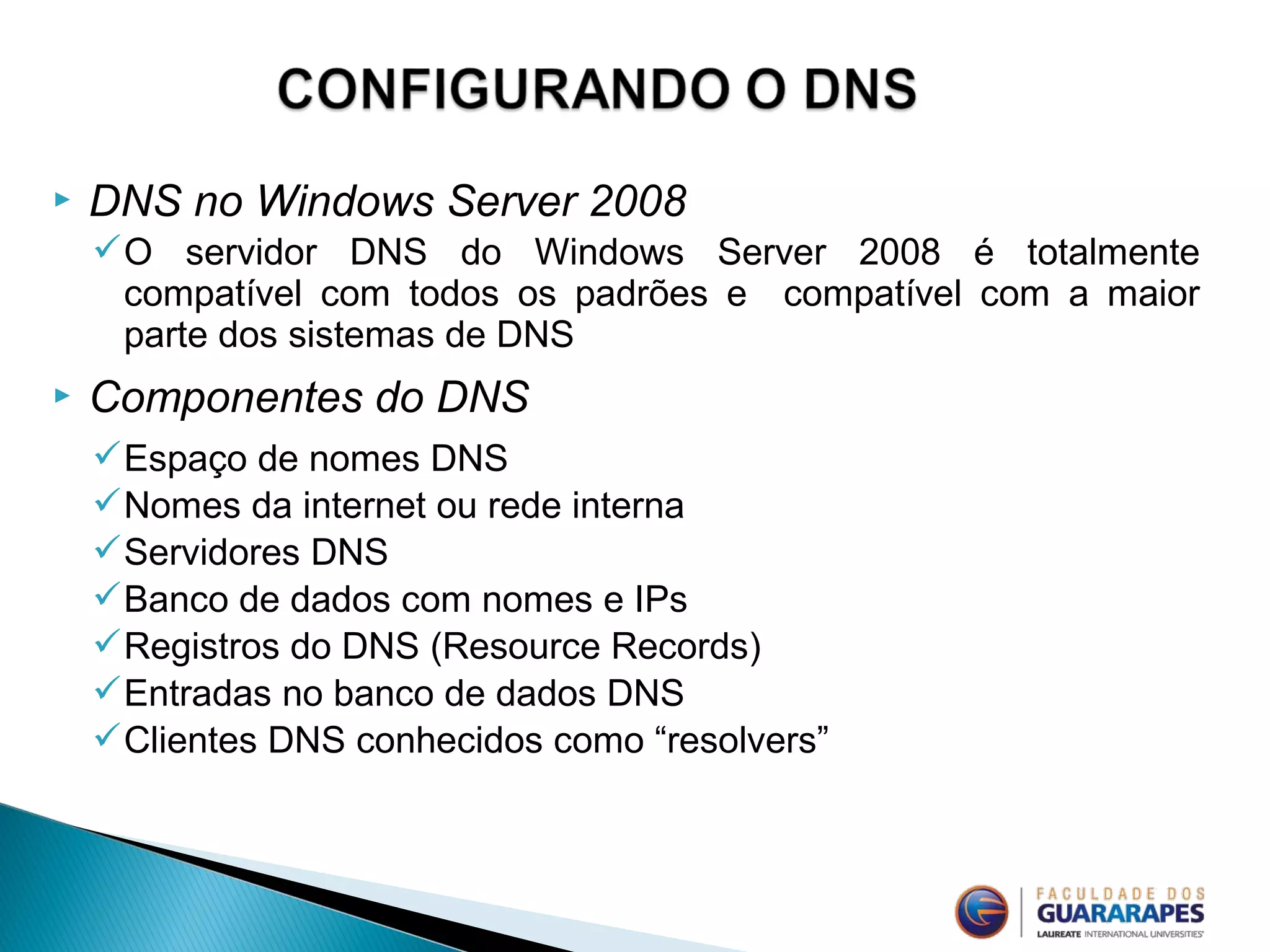  DNS no Windows Server 2008
O servidor DNS do Windows Server 2008 é totalmente
compatível com todos os padrões e compatível com a maior
parte dos sistemas de DNS
 Componentes do DNS
Espaço de nomes DNS
Nomes da internet ou rede interna
Servidores DNS
Banco de dados com nomes e IPs
Registros do DNS (Resource Records)
Entradas no banco de dados DNS
Clientes DNS conhecidos como “resolvers”
 