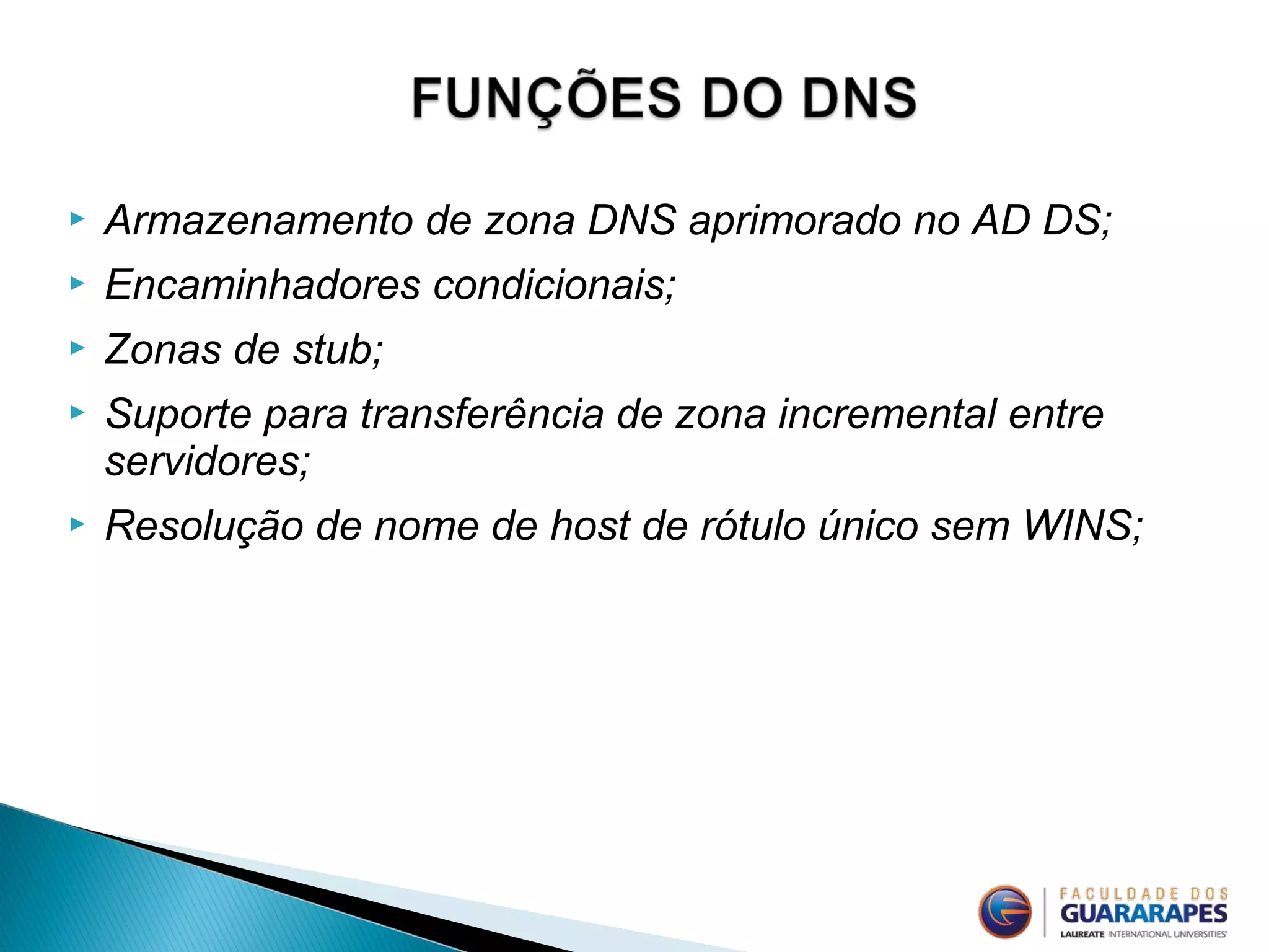  Armazenamento de zona DNS aprimorado no AD DS;
 Encaminhadores condicionais;
 Zonas de stub;
 Suporte para transferência de zona incremental entre
servidores;
 Resolução de nome de host de rótulo único sem WINS;
 