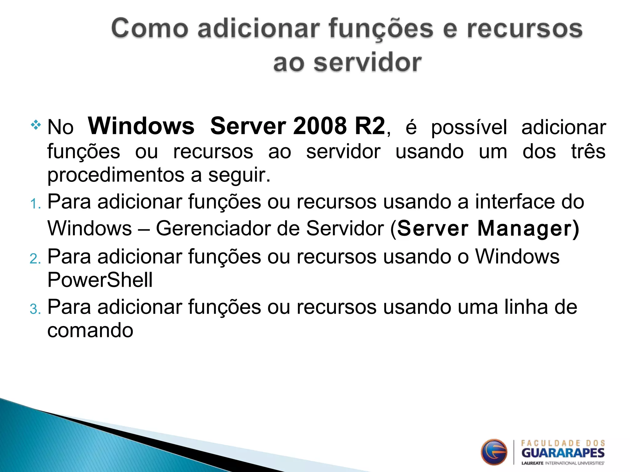  No Windows Server 2008 R2, é possível adicionar
funções ou recursos ao servidor usando um dos três
procedimentos a seguir.
1. Para adicionar funções ou recursos usando a interface do
Windows – Gerenciador de Servidor (Server Manager)
2. Para adicionar funções ou recursos usando o Windows
PowerShell
3. Para adicionar funções ou recursos usando uma linha de
comando
 