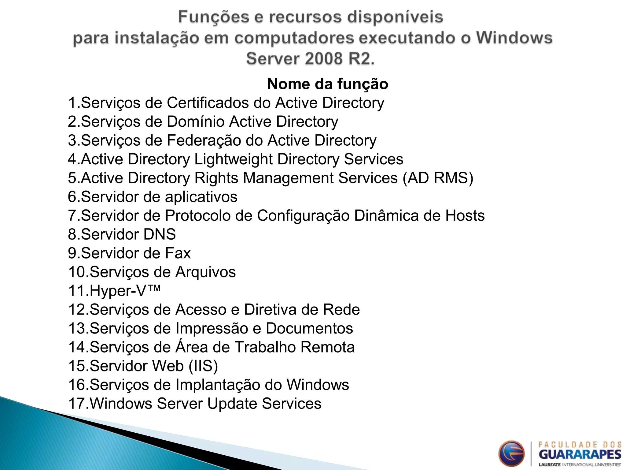 Nome da função
1.Serviços de Certificados do Active Directory
2.Serviços de Domínio Active Directory
3.Serviços de Federação do Active Directory
4.Active Directory Lightweight Directory Services
5.Active Directory Rights Management Services (AD RMS)
6.Servidor de aplicativos
7.Servidor de Protocolo de Configuração Dinâmica de Hosts
8.Servidor DNS
9.Servidor de Fax
10.Serviços de Arquivos
11.Hyper-V™
12.Serviços de Acesso e Diretiva de Rede
13.Serviços de Impressão e Documentos
14.Serviços de Área de Trabalho Remota
15.Servidor Web (IIS)
16.Serviços de Implantação do Windows
17.Windows Server Update Services
 