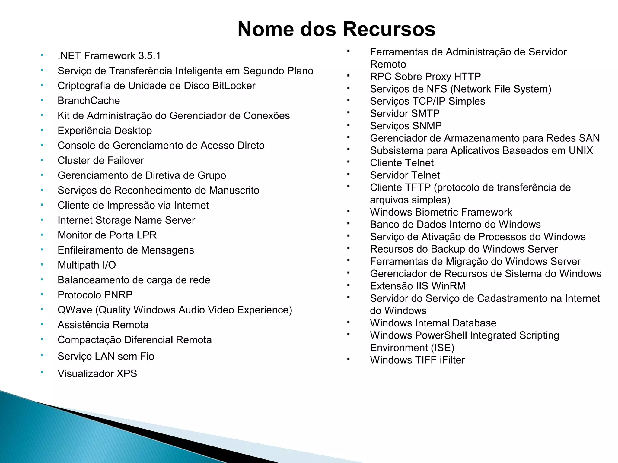  .NET Framework 3.5.1
 Serviço de Transferência Inteligente em Segundo Plano
 Criptografia de Unidade de Disco BitLocker
 BranchCache
 Kit de Administração do Gerenciador de Conexões
 Experiência Desktop
 Console de Gerenciamento de Acesso Direto
 Cluster de Failover
 Gerenciamento de Diretiva de Grupo
 Serviços de Reconhecimento de Manuscrito
 Cliente de Impressão via Internet
 Internet Storage Name Server
 Monitor de Porta LPR
 Enfileiramento de Mensagens
 Multipath I/O
 Balanceamento de carga de rede
 Protocolo PNRP
 QWave (Quality Windows Audio Video Experience)
 Assistência Remota
 Compactação Diferencial Remota
 Serviço LAN sem Fio
 Visualizador XPS
 Ferramentas de Administração de Servidor
Remoto
 RPC Sobre Proxy HTTP
 Serviços de NFS (Network File System)
 Serviços TCP/IP Simples
 Servidor SMTP
 Serviços SNMP
 Gerenciador de Armazenamento para Redes SAN
 Subsistema para Aplicativos Baseados em UNIX
 Cliente Telnet
 Servidor Telnet
 Cliente TFTP (protocolo de transferência de
arquivos simples)
 Windows Biometric Framework
 Banco de Dados Interno do Windows
 Serviço de Ativação de Processos do Windows
 Recursos do Backup do Windows Server
 Ferramentas de Migração do Windows Server
 Gerenciador de Recursos de Sistema do Windows
 Extensão IIS WinRM
 Servidor do Serviço de Cadastramento na Internet
do Windows
 Windows Internal Database
 Windows PowerShell Integrated Scripting
Environment (ISE)
 Windows TIFF iFilter
Nome dos Recursos
 