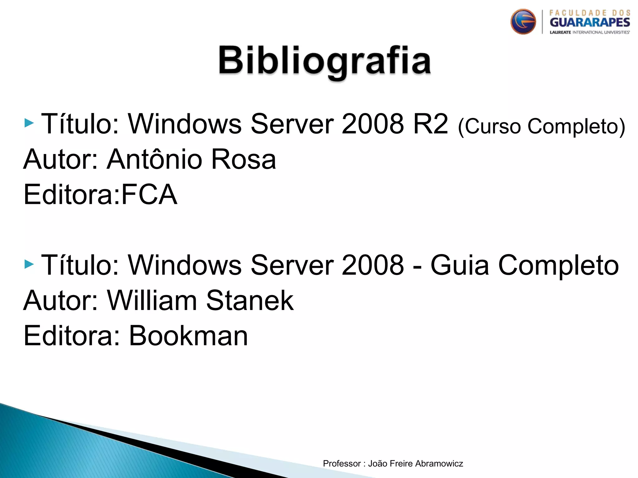  Título: Windows Server 2008 R2 (Curso Completo)
Autor: Antônio Rosa
Editora:FCA
 Título: Windows Server 2008 - Guia Completo
Autor: William Stanek
Editora: Bookman
Professor : João Freire Abramowicz
 