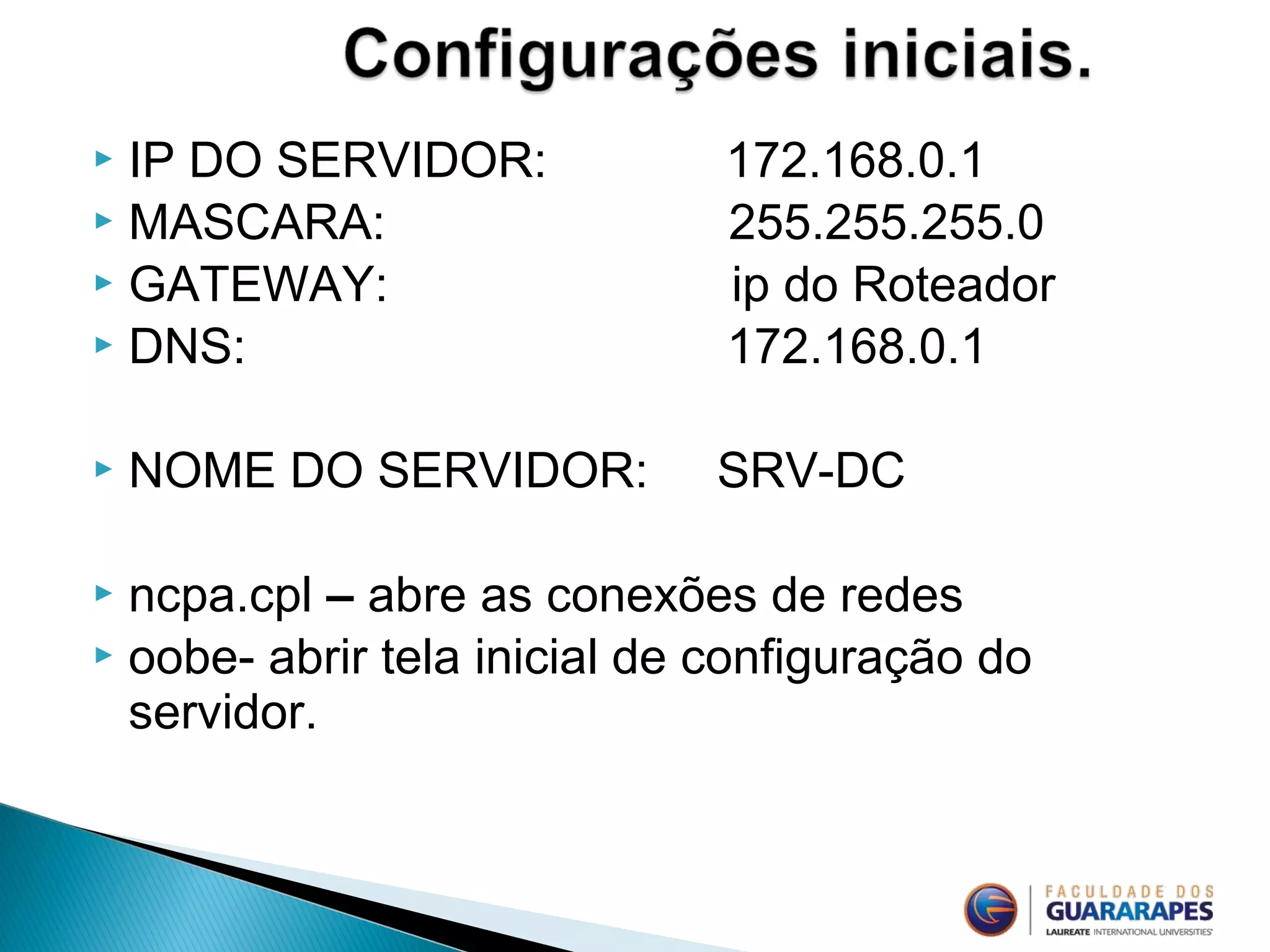 IP DO SERVIDOR: 172.168.0.1
 MASCARA: 255.255.255.0
 GATEWAY: ip do Roteador
 DNS: 172.168.0.1
 NOME DO SERVIDOR: SRV-DC
 ncpa.cpl – abre as conexões de redes
 oobe- abrir tela inicial de configuração do
servidor.
 