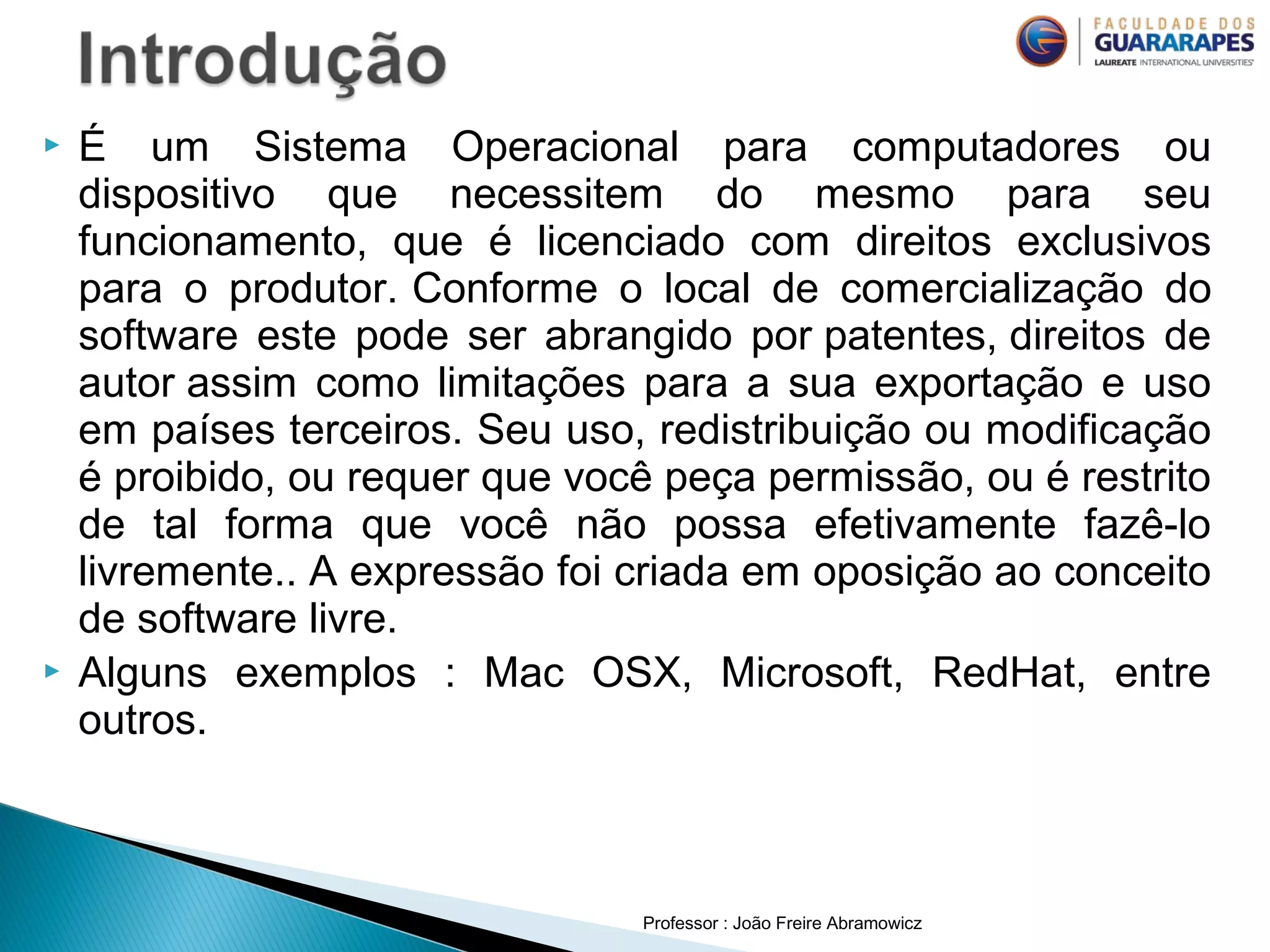 Professor : João Freire Abramowicz
 É um Sistema Operacional para computadores ou
dispositivo que necessitem do mesmo para seu
funcionamento, que é licenciado com direitos exclusivos
para o produtor. Conforme o local de comercialização do
software este pode ser abrangido por patentes, direitos de
autor assim como limitações para a sua exportação e uso
em países terceiros. Seu uso, redistribuição ou modificação
é proibido, ou requer que você peça permissão, ou é restrito
de tal forma que você não possa efetivamente fazê-lo
livremente.. A expressão foi criada em oposição ao conceito
de software livre.
 Alguns exemplos : Mac OSX, Microsoft, RedHat, entre
outros.
 