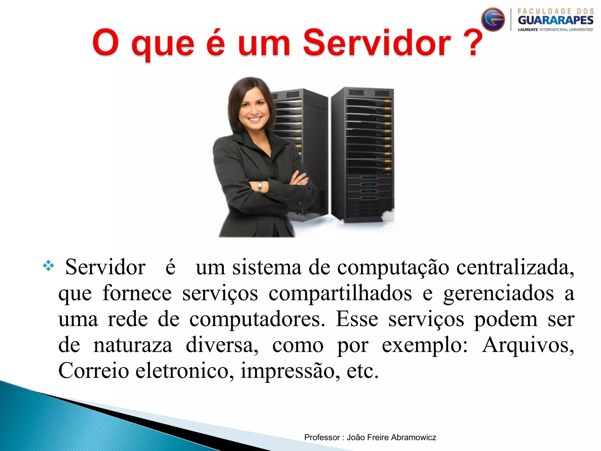 Professor : João Freire Abramowicz
 Servidor é um sistema de computação centralizada,
que fornece serviços compartilhados e gerenciados a
uma rede de computadores. Esse serviços podem ser
de naturaza diversa, como por exemplo: Arquivos,
Correio eletronico, impressão, etc.
 