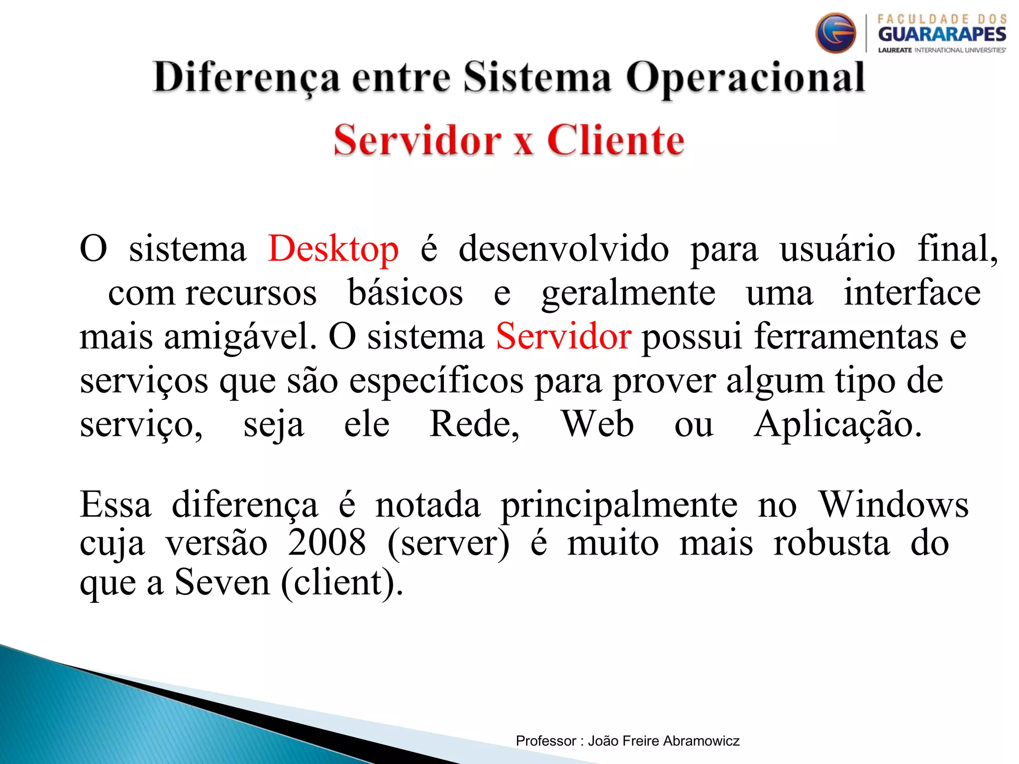 Professor : João Freire Abramowicz
O sistema Desktop é desenvolvido para usuário final,
com recursos básicos e geralmente uma interface
mais amigável. O sistema Servidor possui ferramentas e
serviços que são específicos para prover algum tipo de
serviço, seja ele Rede, Web ou Aplicação.
Essa diferença é notada principalmente no Windows
cuja versão 2008 (server) é muito mais robusta do
que a Seven (client).
 