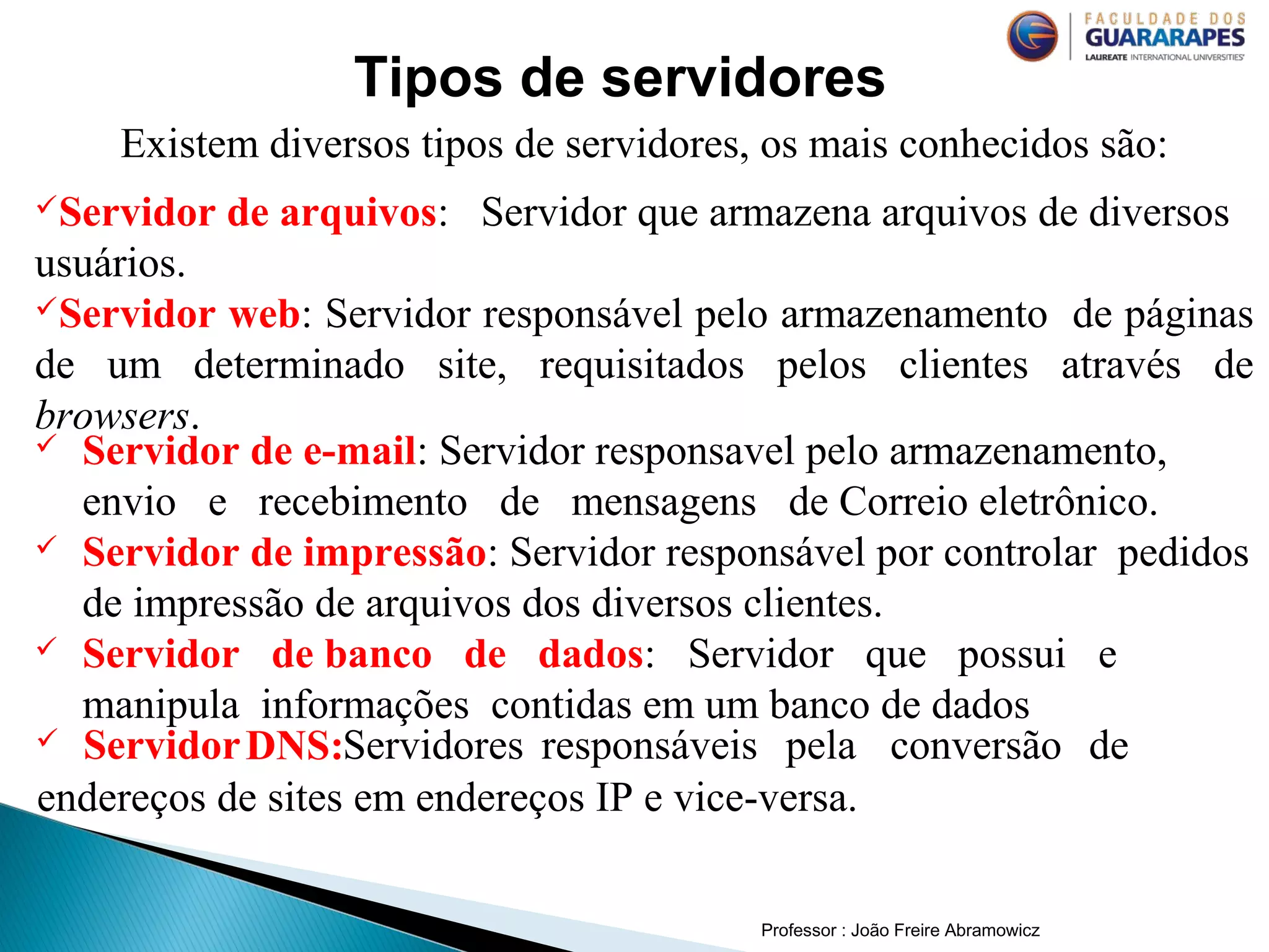 Professor : João Freire Abramowicz
Tipos de servidores
Existem diversos tipos de servidores, os mais conhecidos são:
Servidor de arquivos: Servidor que armazena arquivos de diversos
usuários.
Servidor web: Servidor responsável pelo armazenamento de páginas
de um determinado site, requisitados pelos clientes através de
browsers.
 Servidor de e-mail: Servidor responsavel pelo armazenamento,
envio e recebimento de mensagens de Correio eletrônico.
 Servidor de impressão: Servidor responsável por controlar pedidos
de impressão de arquivos dos diversos clientes.
 Servidor de banco de dados: Servidor que possui e
manipula informações contidas em um banco de dados
 ServidorDNS:Servidores responsáveis pela conversão de
endereços de sites em endereços IP e vice-versa.
 