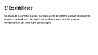 3.1 Escalabilidade:
Capacidade de ampliar o poder computacional do sistema apenas adicionando
novos processadores, não sendo necessário a troca de todo sistema
computacional por uma outra configuração.
 