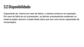 3.2 Disponibilidade:
Capacidade de, mesmo em caso de falhas, o sistema continuar em operação.
Em caso de falha de um processador, os demais processadores existentes no
sistema podem assumir a tarefa deste (claro que com uma menor capacidade de
computação).
 