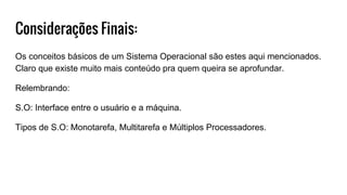 Considerações Finais:
Os conceitos básicos de um Sistema Operacional são estes aqui mencionados.
Claro que existe muito mais conteúdo pra quem queira se aprofundar.
Relembrando:
S.O: Interface entre o usuário e a máquina.
Tipos de S.O: Monotarefa, Multitarefa e Múltiplos Processadores.
 