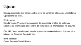 Objetivo:
Esta apresentação tem como objetivo levar os conceitos básicos de um Sistema
Operacional ao leitor.
Público-alvo:
Estudantes do 1º semestre dos cursos de tecnologia, análise de sistemas,
sistemas de informação, engenharia da computação e interessados no assunto.
Obs: Não é um estudo aprofundado, apenas um conteúdo básico dos conceitos
básicos de Sistemas Operacionais.
Bons Estudos!
Carlos Eduardo Teruel Ribeiro
 