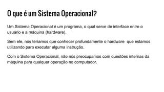 O que é um Sistema Operacional?
Um Sistema Operacional é um programa, o qual serve de interface entre o
usuário e a máquina (hardware).
Sem ele, nós teríamos que conhecer profundamente o hardware que estamos
utilizando para executar alguma instrução.
Com o Sistema Operacional, não nos preocupamos com questões internas da
máquina para qualquer operação no computador.
 