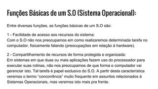 Funções Básicas de um S.O (Sistema Operacional):
Entre diversas funções, as funções básicas de um S.O são:
1 - Facilidade de acesso aos recursos do sistema:
Com o S.O não nos preocupamos em como realizaremos determinada tarefa no
computador, fisicamente falando (preocupações em relação á hardware).
2 - Compartilhamento de recursos de forma protegida e organizada:
Em sistemas em que duas ou mais aplicações fazem uso do processador para
executar suas rotinas, não nos preocupamos de que forma o computador vai
gerenciar isto. Tal tarefa é papel exclusivo do S.O. A partir desta característica
veremos o termo “concorrência” muito frequente em assuntos relacionados á
Sistemas Operacionais, mas veremos isto mais pra frente.
 