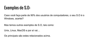 Exemplos de S.O:
Caso você faça parte de 90% dos usuários de computadores, o seu S.O é o
Windows, acertei?
Mas temos outros exemplos de S.O, tais como:
Unix, Linux, MacOS e por aí vai…
Os principais são estes relacionados acima.
 