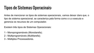 Tipos de Sistemas Operacinais:
Antes de mencionar os tipos de sistemas operacionais, vamos deixar claro que, o
tipo de sistema operacional, se caracteriza pela forma como o s.o executa e
gerencia os recursos de um computador.
Existem três tipos de Sistemas Operacionais:
1 - Monoprogramáveis (Monotarefa);
2 - Multiprogramáveis (Multitarefa);
3 - Múltiplos Processadores.
 