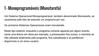 1 - Monoprogramáveis (Monotarefa)
Um Sistema Operacional Monoprogramável, também denominado Monotarefa, se
caracteriza pelo fato de executar um programa por vez.
Os primeiros Sistemas Operacionais eram monotarefa.
Neste tipo sistema, enquanto o programa corrente aguarda por algum evento,
como uma leitura em disco por exemplo, o processador fica ocioso, a memória se
não utilizada totalmente pelo programa, fica subutilizada e os periféricos
disponíveis á um único usuário.
 