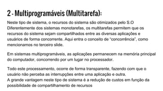 2 - Multiprogramáveis (Multitarefa):
Neste tipo de sistema, o recursos do sistema são otimizados pelo S.O
Diferentemente dos sistemas monotarefas, os multitarefas permitem que os
recursos do sistema sejam compartilhados entre as diversas aplicações e
usuários de forma concorrente. Aqui entra o conceito de “concorrência”, como
mencionamos no terceiro slide.
Em sistemas multiprogramáveis, as aplicações permanecem na memória principal
do computador, concorrendo por um lugar no processador.
Todo este processamento, ocorre de forma transparente, fazendo com que o
usuário não perceba as interrupções entre uma aplicação e outra.
A grande vantagem neste tipo de sistema é a redução de custos em função da
possibilidade de compartilhamento de recursos
 