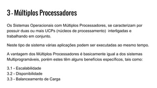3 - Múltiplos Processadores
Os Sistemas Operacionais com Múltiplos Processadores, se caracterizam por
possuir duas ou mais UCPs (núcleos de processamento) interligadas e
trabalhando em conjunto.
Neste tipo de sistema várias aplicações podem ser executadas ao mesmo tempo.
A vantagem dos Múltiplos Processadores é basicamente igual a dos sistemas
Multiprogramáveis, porém estes têm alguns benefícios específicos, tais como:
3.1 - Escalabilidade
3.2 - Disponibilidade
3.3 - Balanceamento de Carga
 
