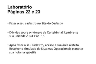 Laboratório
Páginas 22 e 23
• Fazer o seu cadastro no Site do Cedaspy
• Dúvidas sobre o número da Carteirinha? Lembre-se
sua unidade é BSL Cód. 15
• Após fazer o seu cadastro, acesse a sua área restrita.
Resolver o simulado de Sistemas Operacionais e anotar
sua nota na apostila

 