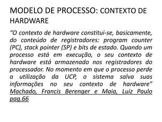 MODELO DE PROCESSO: CONTEXTO DE 
HARDWARE 
“O contexto de hardware constitui-se, basicamente, 
do conteúdo de registradores: program counter 
(PC), stack pointer (SP) e bits de estado. Quando um 
processo está em execução, o seu contexto de 
hardware está armazenado nos registradores do 
processador. No momento em que o processo perde 
a utilização da UCP, o sistema salva suas 
informações no seu contexto de hardware” 
Machado, Francis Berenger e Maia, Luiz Paulo 
pag.66 
 