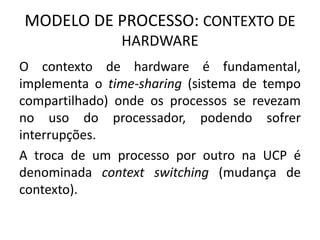 MODELO DE PROCESSO: CONTEXTO DE 
HARDWARE 
O contexto de hardware é fundamental, 
implementa o time-sharing (sistema de tempo 
compartilhado) onde os processos se revezam 
no uso do processador, podendo sofrer 
interrupções. 
A troca de um processo por outro na UCP é 
denominada context switching (mudança de 
contexto). 
 