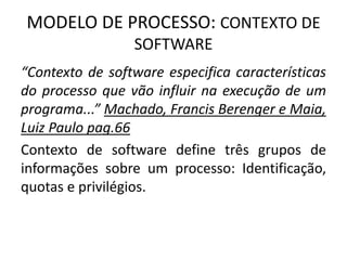MODELO DE PROCESSO: CONTEXTO DE 
SOFTWARE 
“Contexto de software especifica características 
do processo que vão influir na execução de um 
programa...” Machado, Francis Berenger e Maia, 
Luiz Paulo pag.66 
Contexto de software define três grupos de 
informações sobre um processo: Identificação, 
quotas e privilégios. 
 